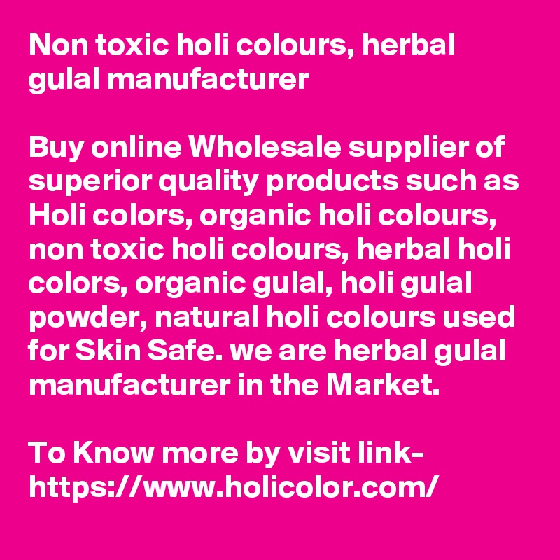 Non toxic holi colours, herbal gulal manufacturer 

Buy online Wholesale supplier of superior quality products such as Holi colors, organic holi colours, non toxic holi colours, herbal holi colors, organic gulal, holi gulal powder, natural holi colours used for Skin Safe. we are herbal gulal manufacturer in the Market.

To Know more by visit link-
https://www.holicolor.com/
