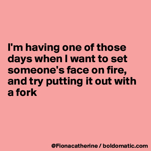 


I'm having one of those
days when I want to set
someone's face on fire,
and try putting it out with
a fork



