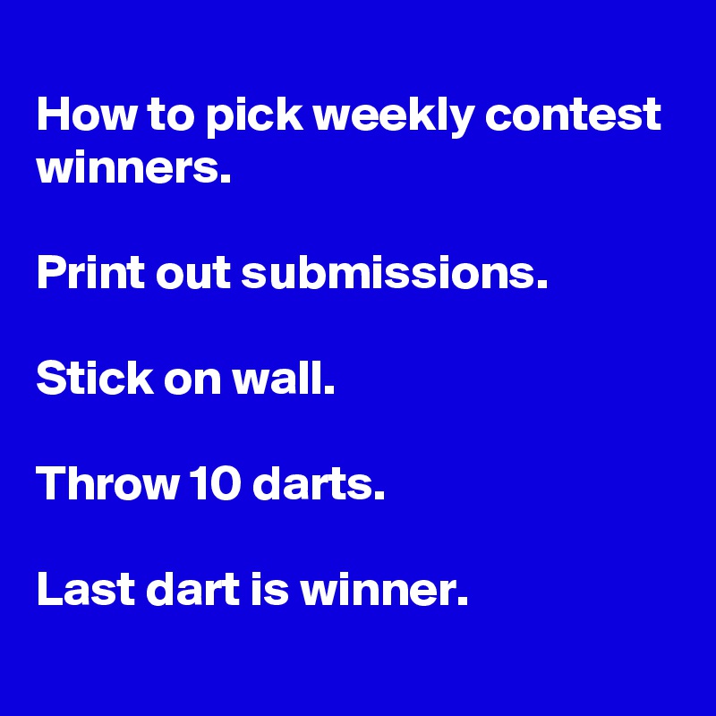 
How to pick weekly contest winners.

Print out submissions.

Stick on wall.

Throw 10 darts.

Last dart is winner.
