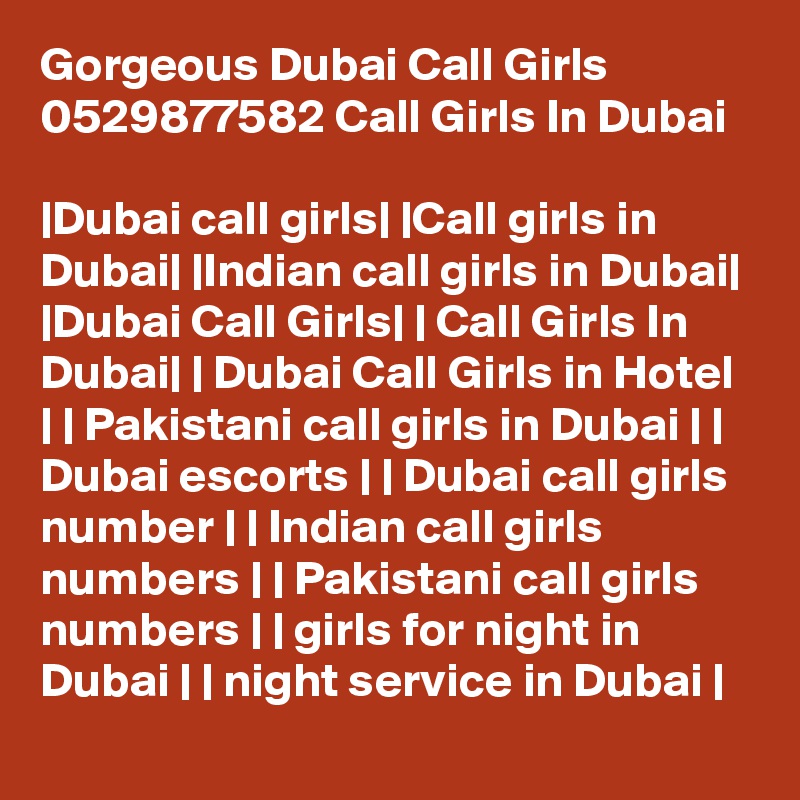Gorgeous Dubai Call Girls 0529877582 Call Girls In Dubai

|Dubai call girls| |Call girls in Dubai| |Indian call girls in Dubai| |Dubai Call Girls| | Call Girls In Dubai| | Dubai Call Girls in Hotel | | Pakistani call girls in Dubai | | Dubai escorts | | Dubai call girls number | | Indian call girls numbers | | Pakistani call girls numbers | | girls for night in Dubai | | night service in Dubai |