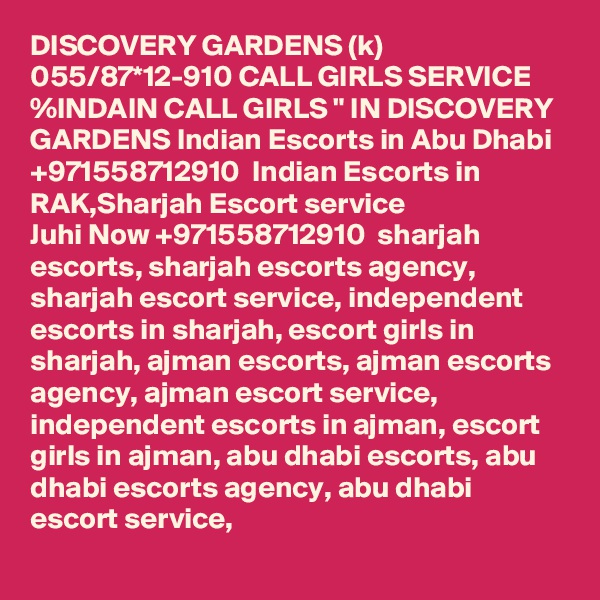 DISCOVERY GARDENS (k) 055/87*12-910 CALL GIRLS SERVICE %INDAIN CALL GIRLS " IN DISCOVERY GARDENS Indian Escorts in Abu Dhabi +971558712910  Indian Escorts in RAK,Sharjah Escort service
Juhi Now +971558712910  sharjah escorts, sharjah escorts agency, sharjah escort service, independent escorts in sharjah, escort girls in sharjah, ajman escorts, ajman escorts agency, ajman escort service, independent escorts in ajman, escort girls in ajman, abu dhabi escorts, abu dhabi escorts agency, abu dhabi escort service, 