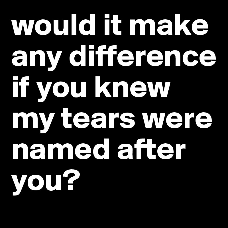 would it make any difference if you knew my tears were named after you? 