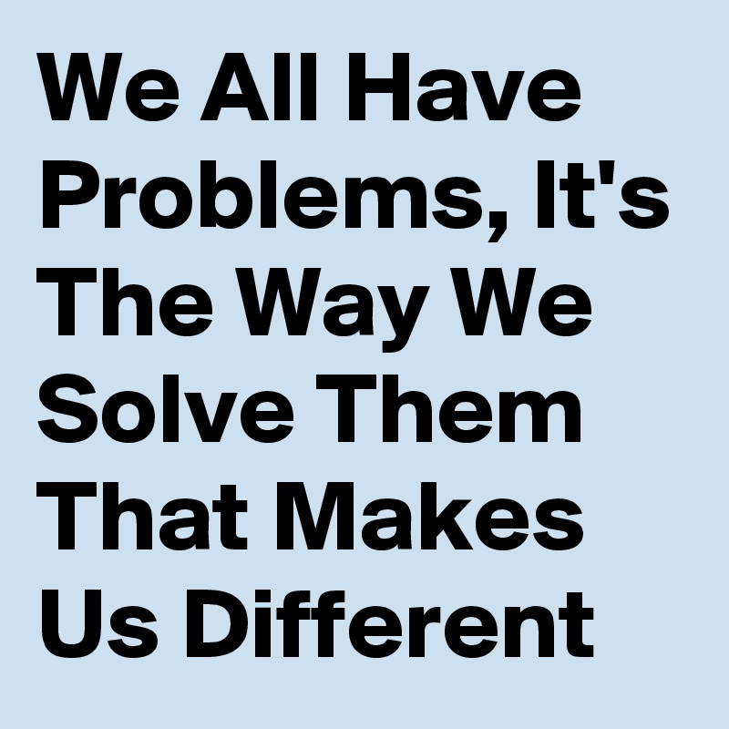 We All Have Problems, It's The Way We Solve Them That Makes Us Different 