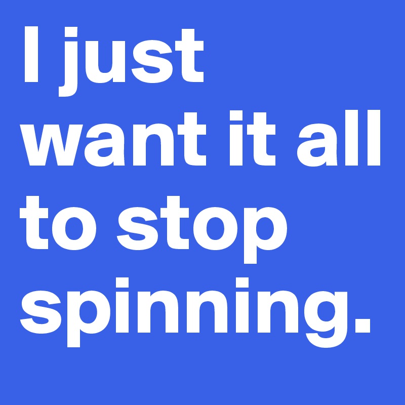 I just want it all to stop spinning.
