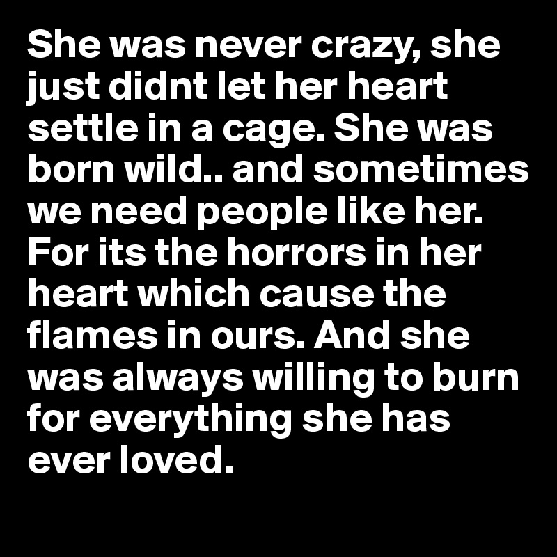 She was never crazy, she just didnt let her heart settle in a cage. She was born wild.. and sometimes we need people like her. For its the horrors in her heart which cause the flames in ours. And she was always willing to burn for everything she has ever loved. 