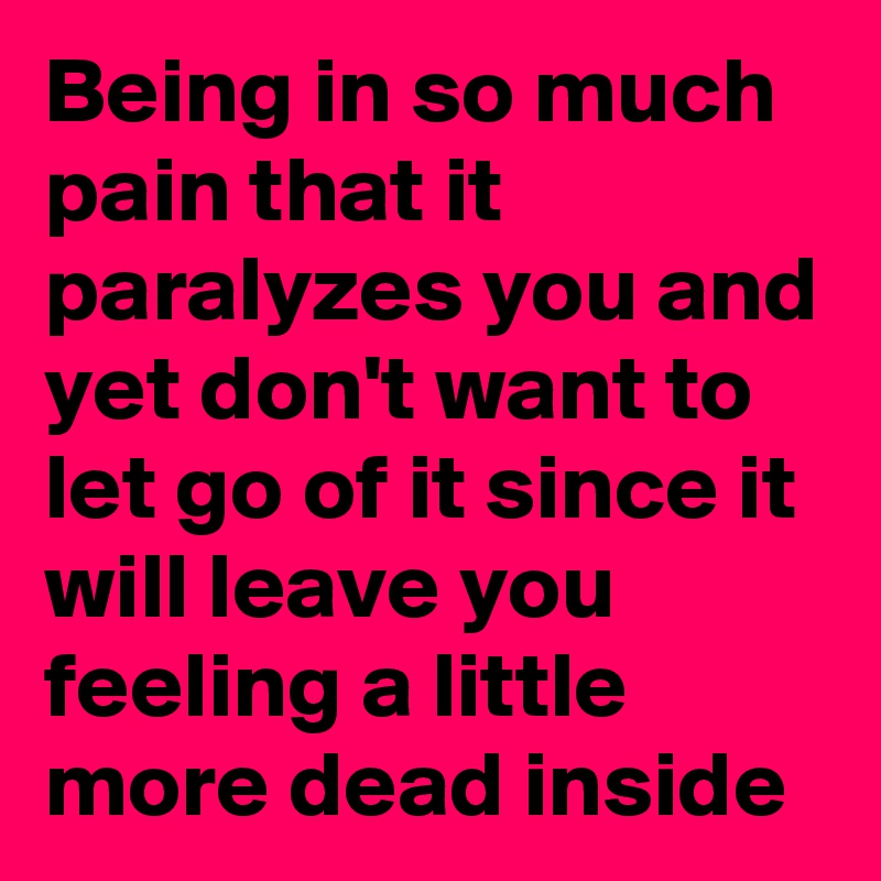 Being in so much pain that it paralyzes you and yet don't want to let go of it since it will leave you feeling a little more dead inside
