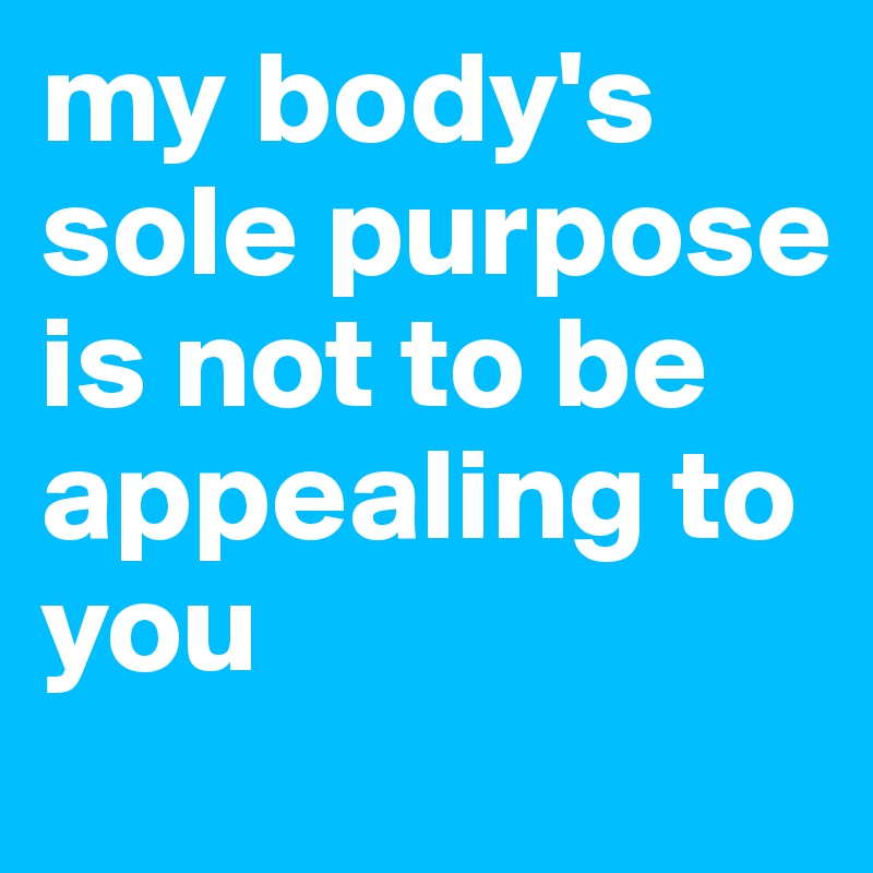 my body's sole purpose is not to be appealing to you