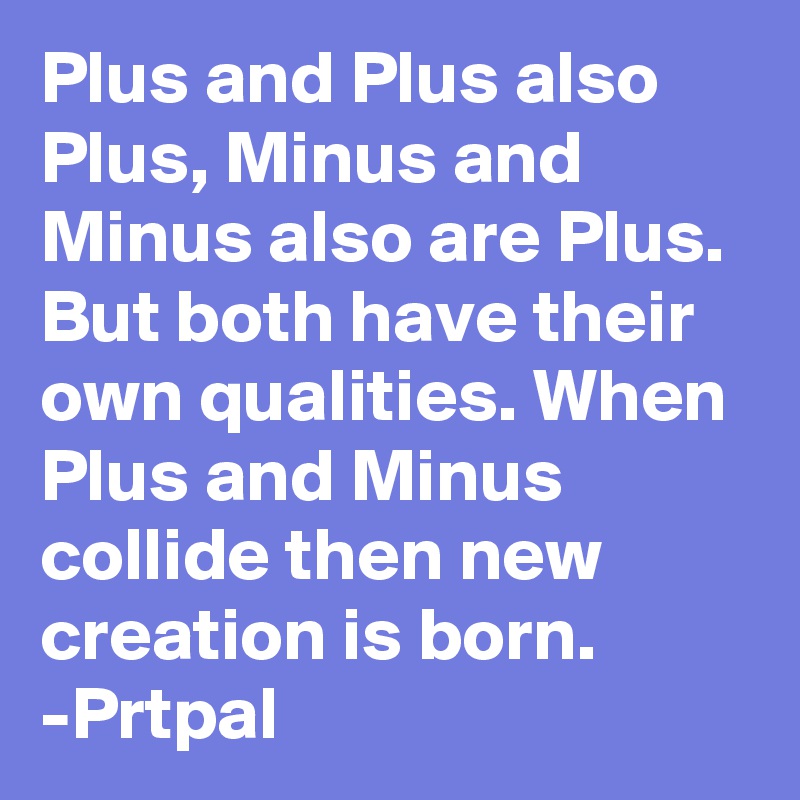 Plus and Plus also Plus, Minus and Minus also are Plus. But both have their own qualities. When Plus and Minus collide then new creation is born.
-Prtpal