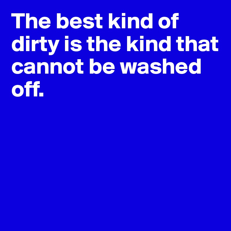 The best kind of dirty is the kind that cannot be washed off.       




