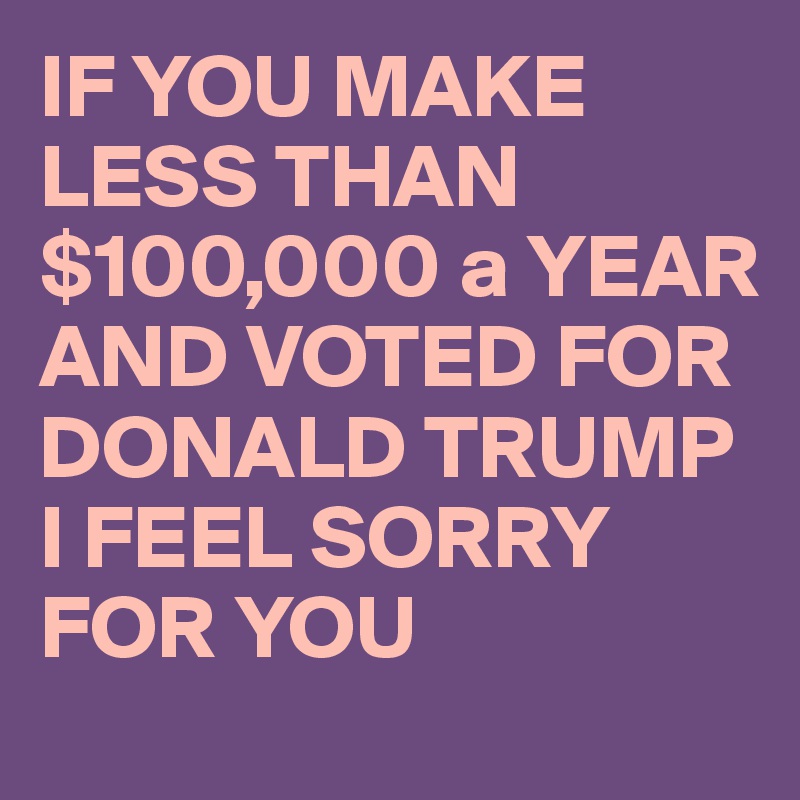 IF YOU MAKE LESS THAN $100,000 a YEAR AND VOTED FOR DONALD TRUMP I FEEL SORRY FOR YOU