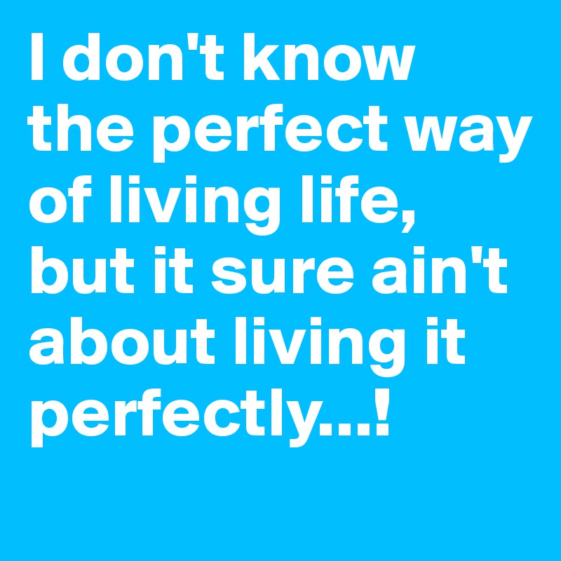 I don't know the perfect way of living life, but it sure ain't about living it perfectly...!