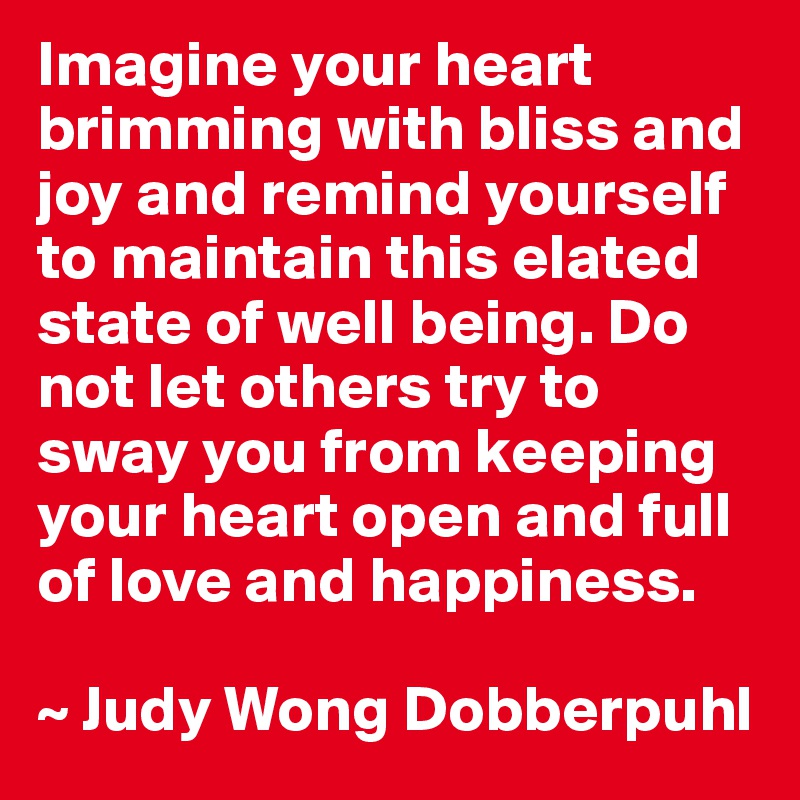 Imagine your heart brimming with bliss and joy and remind yourself to maintain this elated state of well being. Do not let others try to sway you from keeping your heart open and full of love and happiness.

~ Judy Wong Dobberpuhl