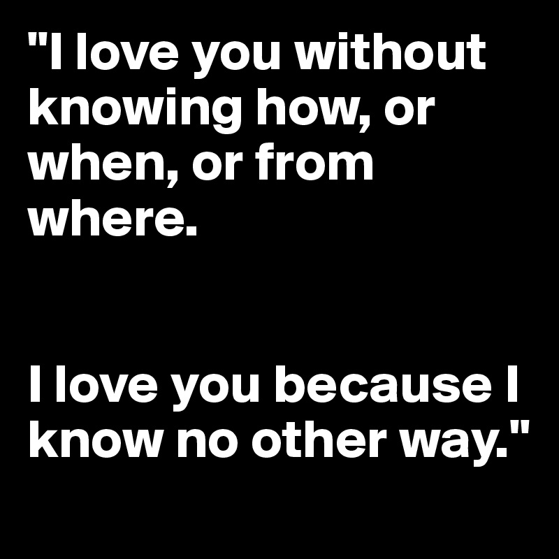 "I love you without knowing how, or when, or from where. 


I love you because I know no other way."