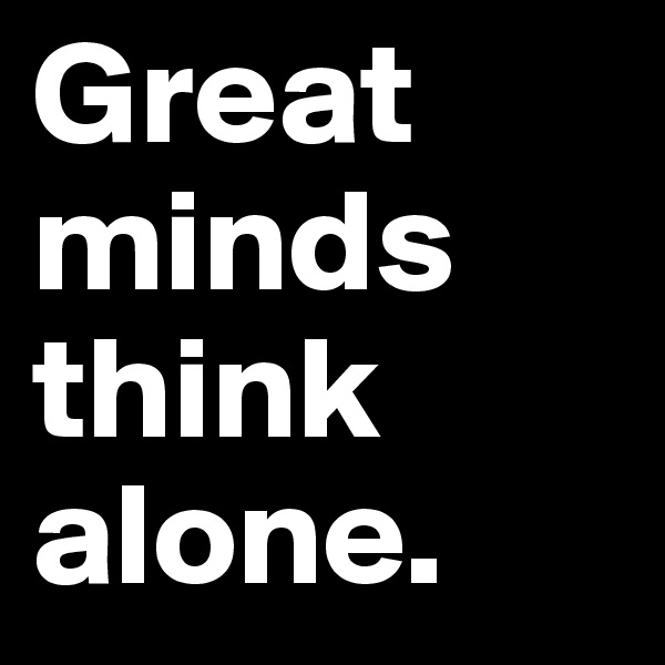 Great
minds
think
alone. 