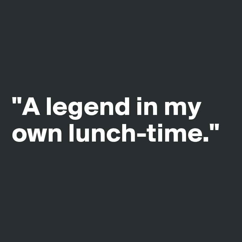 


"A legend in my own lunch-time."


