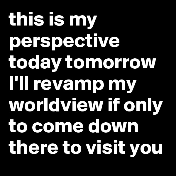 this is my perspective today tomorrow I'll revamp my worldview if only to come down there to visit you