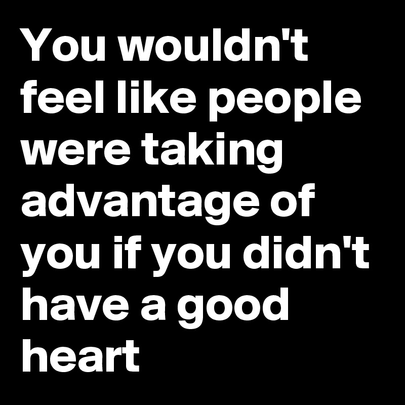 You wouldn't feel like people were taking advantage of you if you didn't have a good heart