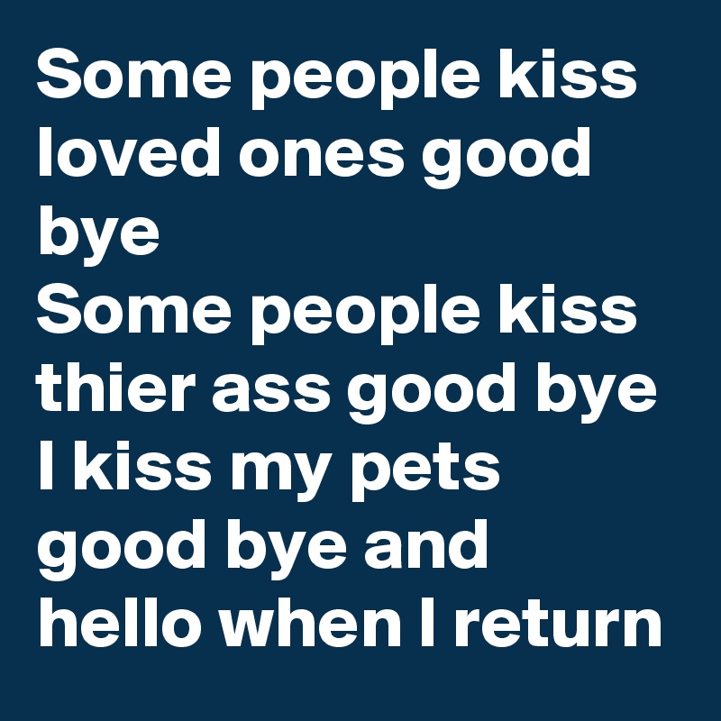Some people kiss loved ones good bye 
Some people kiss thier ass good bye 
I kiss my pets good bye and hello when I return 