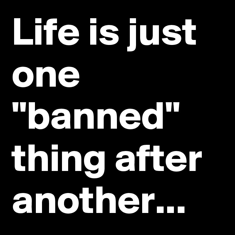 Life is just one
"banned"
thing after
another...