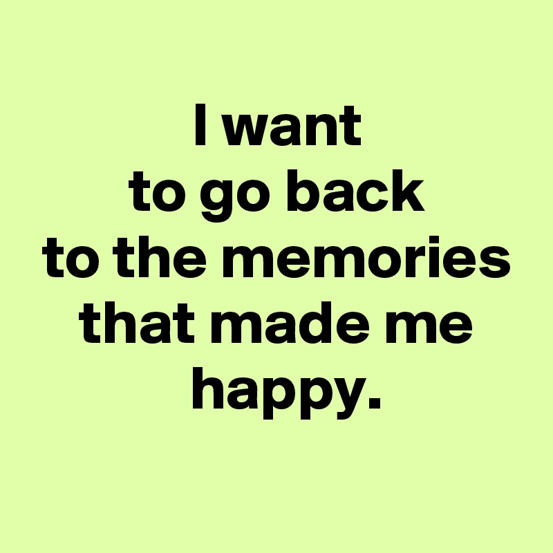  
 I want
 to go back
 to the memories
 that made me
  happy.
