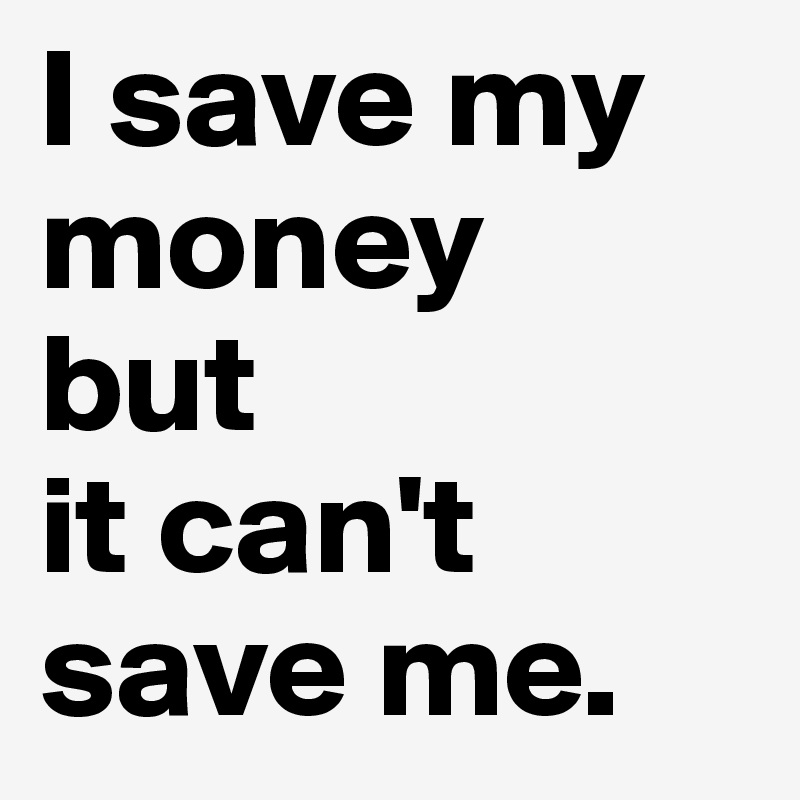 I save my money
but
it can't save me.