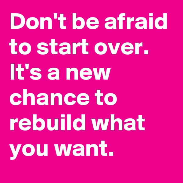 Don't be afraid to start over. It's a new chance to rebuild what you want.
