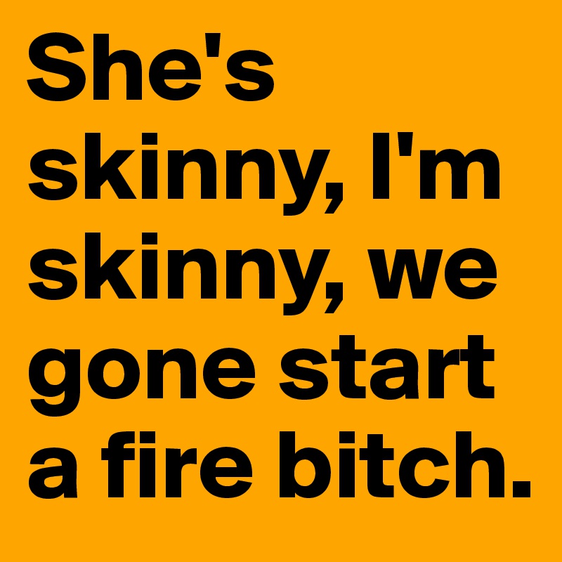 She's skinny, I'm skinny, we gone start a fire bitch.