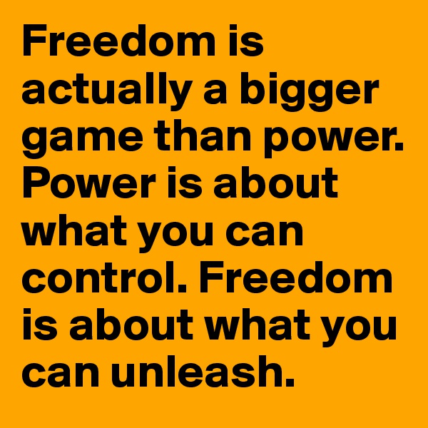 Freedom is actually a bigger game than power. Power is about what you can control. Freedom is about what you can unleash.