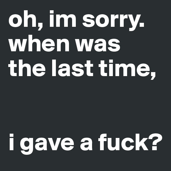 oh, im sorry. when was the last time,


i gave a fuck?