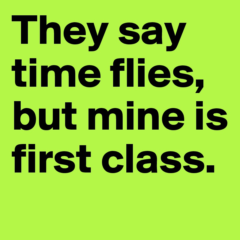They say time flies, but mine is first class.