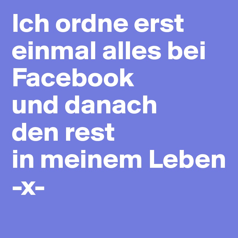 Ich ordne erst einmal alles bei 
Facebook
und danach
den rest 
in meinem Leben
-x-