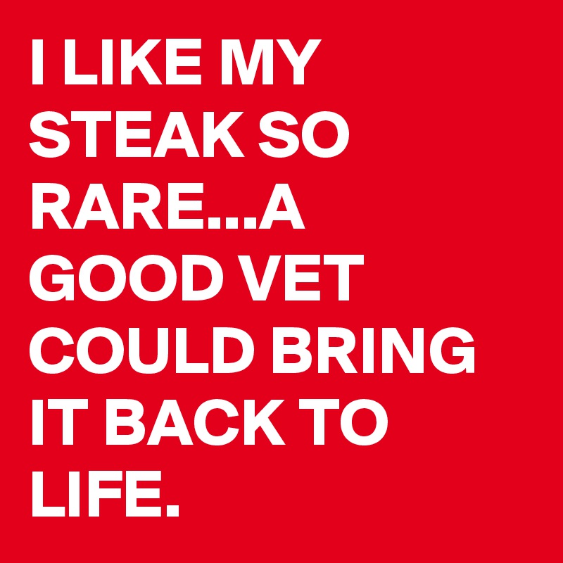 I LIKE MY STEAK SO RARE...A GOOD VET COULD BRING IT BACK TO LIFE.