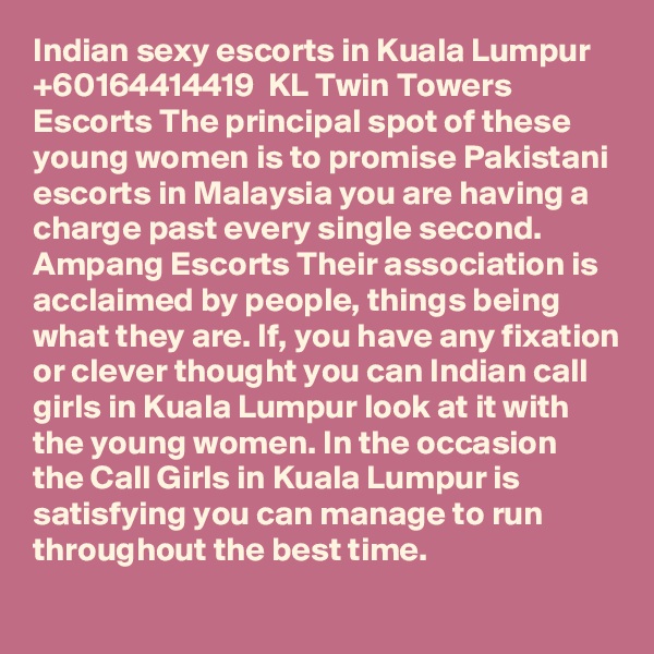 Indian sexy escorts in Kuala Lumpur   +60164414419  KL Twin Towers Escorts The principal spot of these young women is to promise Pakistani escorts in Malaysia you are having a charge past every single second. Ampang Escorts Their association is acclaimed by people, things being what they are. If, you have any fixation or clever thought you can Indian call girls in Kuala Lumpur look at it with the young women. In the occasion the Call Girls in Kuala Lumpur is satisfying you can manage to run throughout the best time.
