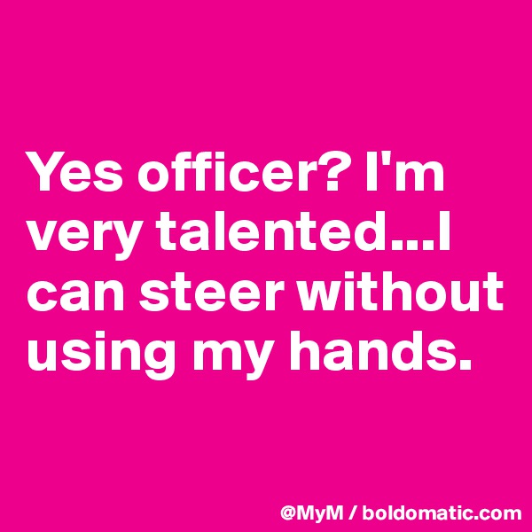 

Yes officer? I'm very talented...I can steer without using my hands.
