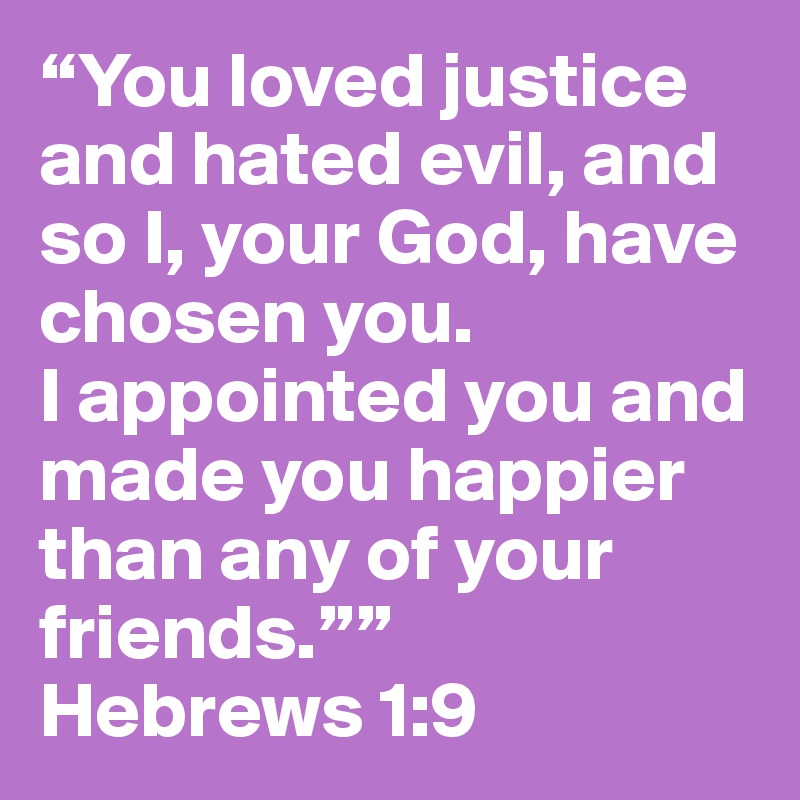 “You loved justice and hated evil, and so I, your God, have chosen you.                   I appointed you and made you happier than any of your friends.””
Hebrews 1:9 