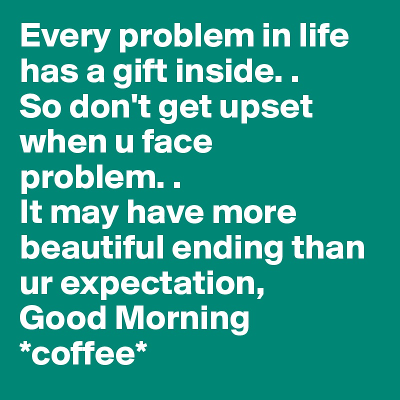 Every problem in life has a gift inside. .
So don't get upset when u face problem. .
It may have more beautiful ending than ur expectation,
Good Morning *coffee* 