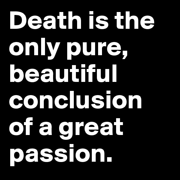 Death is the only pure, beautiful conclusion of a great passion. 