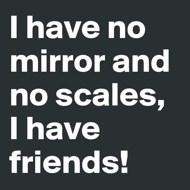 I have no mirror and no scales, I have friends!