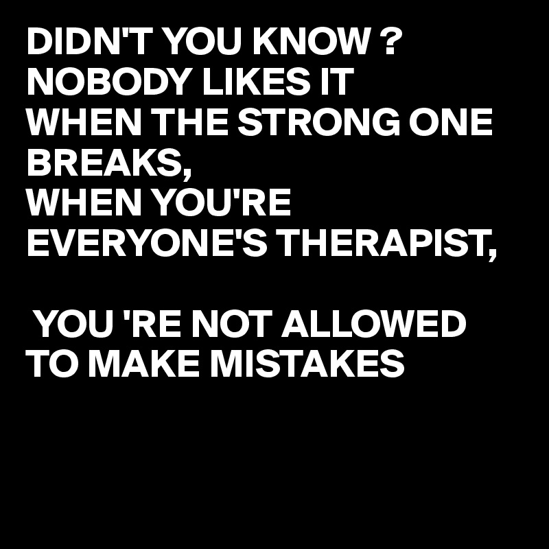 DIDN'T YOU KNOW ?
NOBODY LIKES IT
WHEN THE STRONG ONE BREAKS,
WHEN YOU'RE EVERYONE'S THERAPIST,

 YOU 'RE NOT ALLOWED TO MAKE MISTAKES

  
