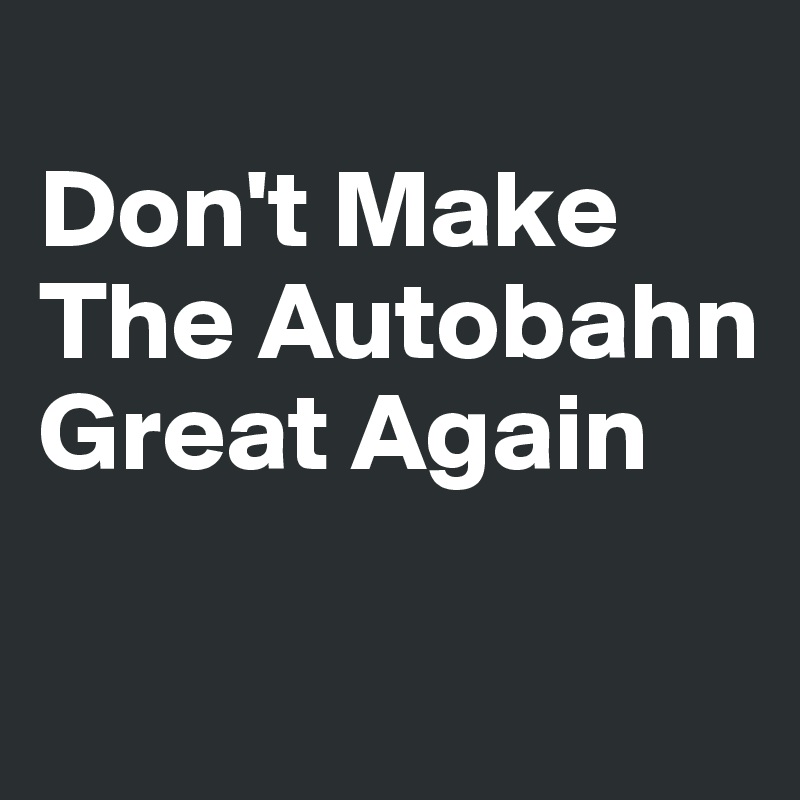 
Don't Make 
The Autobahn Great Again


