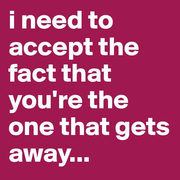 i need to accept the fact that you're the one that gets away...