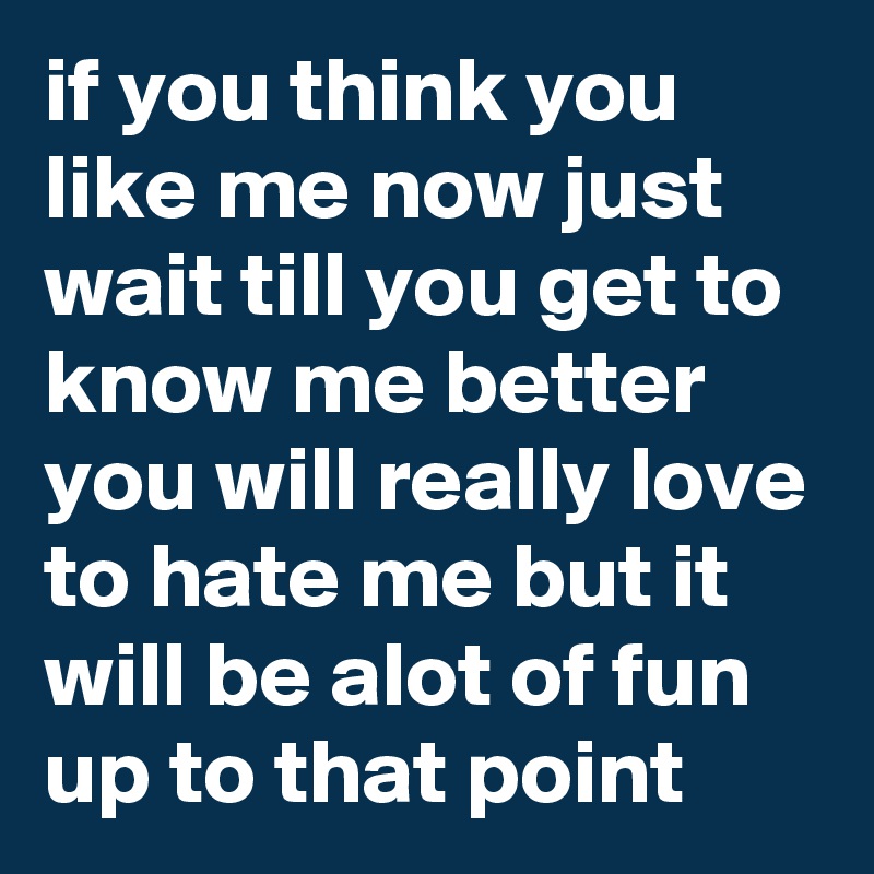 if you think you like me now just wait till you get to know me better you will really love to hate me but it will be alot of fun up to that point 