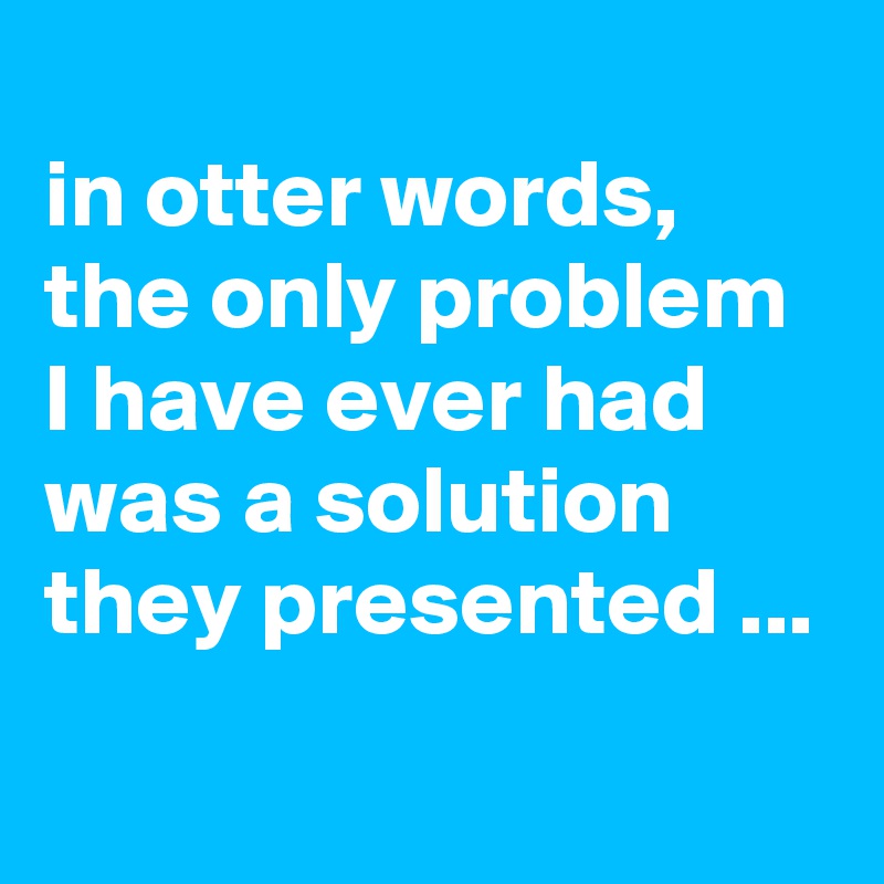 
in otter words, the only problem I have ever had was a solution they presented ...
