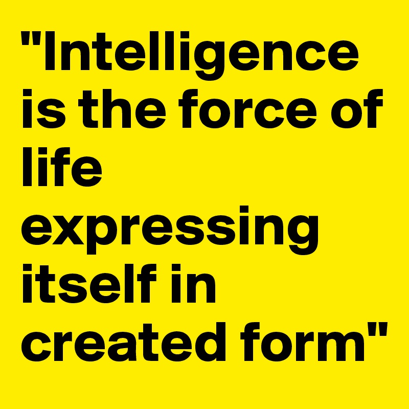 "Intelligence is the force of life expressing itself in created form" 