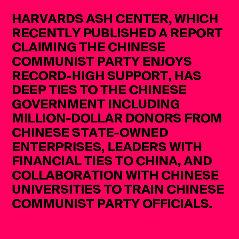 HARVARDS ASH CENTER, WHICH RECENTLY PUBLISHED A REPORT CLAIMING THE CHINESE COMMUNIST PARTY ENJOYS RECORD-HIGH SUPPORT, HAS DEEP TIES TO THE CHINESE GOVERNMENT INCLUDING MILLION-DOLLAR DONORS FROM CHINESE STATE-OWNED ENTERPRISES, LEADERS WITH FINANCIAL TIES TO CHINA, AND COLLABORATION WITH CHINESE UNIVERSITIES TO TRAIN CHINESE COMMUNIST PARTY OFFICIALS.