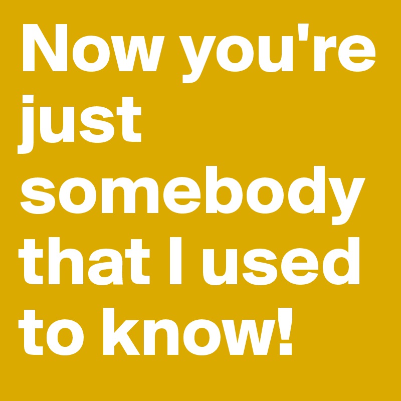 Now you're just somebody that I used to know!
