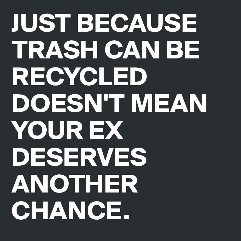 JUST BECAUSE TRASH CAN BE RECYCLED DOESN'T MEAN YOUR EX DESERVES ANOTHER CHANCE.