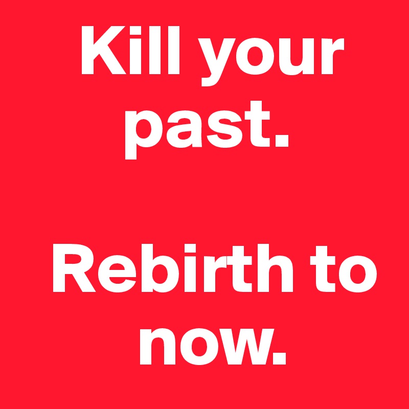     Kill your 
       past. 

  Rebirth to 
        now. 