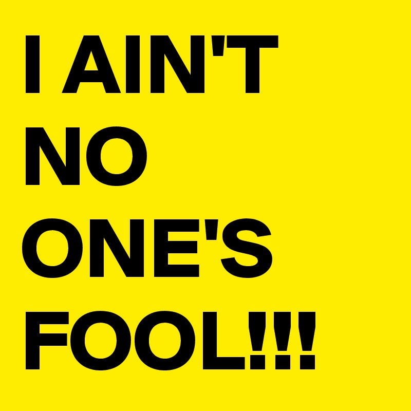 I AIN'T NO ONE'S FOOL!!!