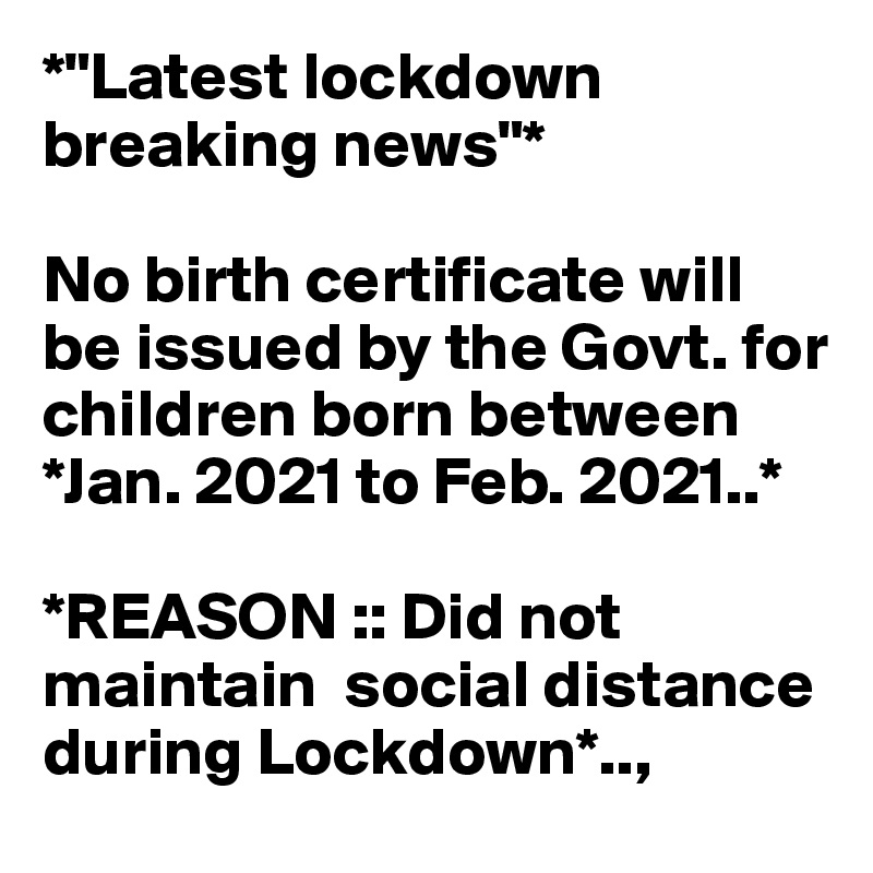 *"Latest lockdown breaking news"*

No birth certificate will be issued by the Govt. for children born between  *Jan. 2021 to Feb. 2021..*

*REASON :: Did not maintain  social distance  during Lockdown*..,